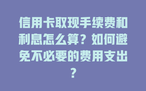 信用卡取现手续费和利息怎么算？如何避免不必要的费用支出？