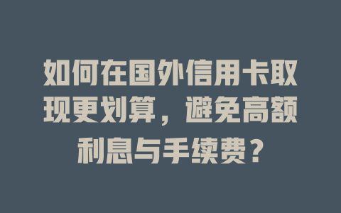 如何在国外信用卡取现更划算，避免高额利息与手续费？