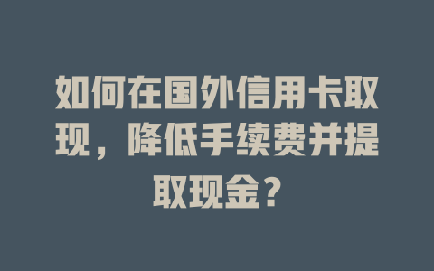 如何在国外信用卡取现，降低手续费并提取现金？