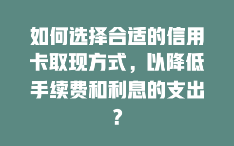 如何选择合适的信用卡取现方式，以降低手续费和利息的支出？