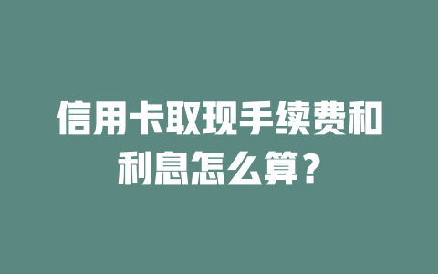 信用卡取现手续费和利息怎么算？