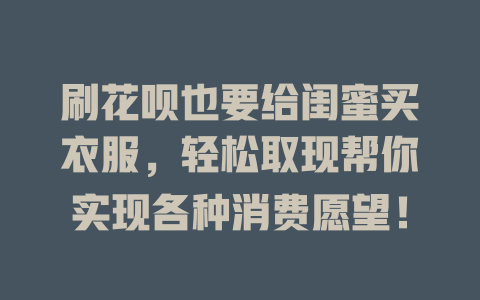 刷花呗也要给闺蜜买衣服，轻松取现帮你实现各种消费愿望！