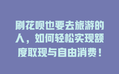 刷花呗也要去旅游的人，如何轻松实现额度取现与自由消费！