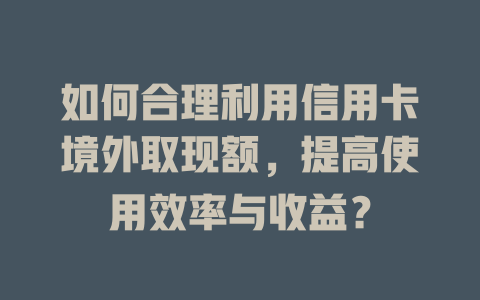 如何合理利用信用卡境外取现额，提高使用效率与收益？