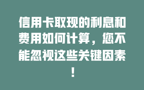 信用卡取现的利息和费用如何计算，您不能忽视这些关键因素！