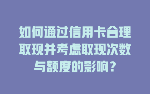 如何通过信用卡合理取现并考虑取现次数与额度的影响？